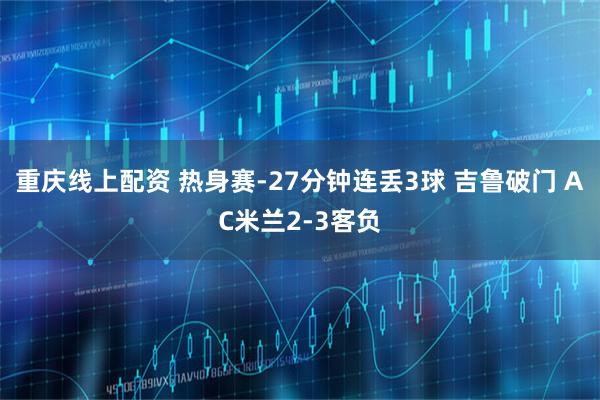 重庆线上配资 热身赛-27分钟连丢3球 吉鲁破门 AC米兰2-3客负