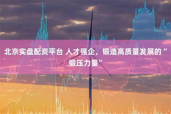 北京实盘配资平台 人才强企，锻造高质量发展的“锻压力量”