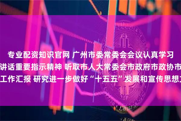专业配资知识官网 广州市委常委会会议认真学习贯彻习近平总书记重要讲话重要指示精神 听取市人大常委会市政府市政协市法院市检察院党组工作汇报 研究进一步做好“十五五”发展和宣传思想文化、国资国企、审计等工作 冯忠华主持会议