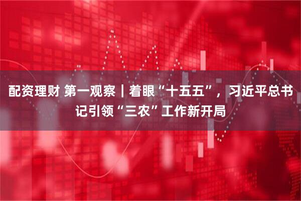 配资理财 第一观察｜着眼“十五五”，习近平总书记引领“三农”工作新开局