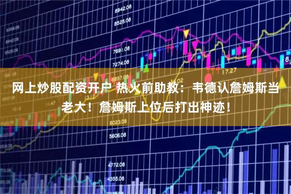 网上炒股配资开户 热火前助教：韦德认詹姆斯当老大！詹姆斯上位后打出神迹！