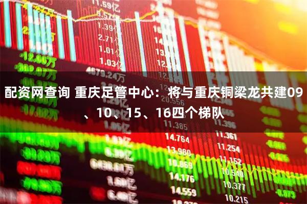 配资网查询 重庆足管中心：将与重庆铜梁龙共建09、10、15、16四个梯队