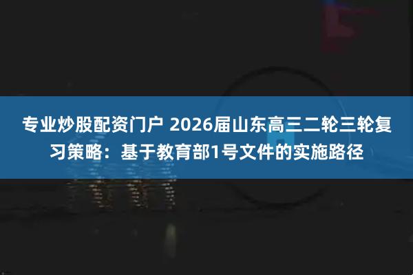 专业炒股配资门户 2026届山东高三二轮三轮复习策略：基于教育部1号文件的实施路径