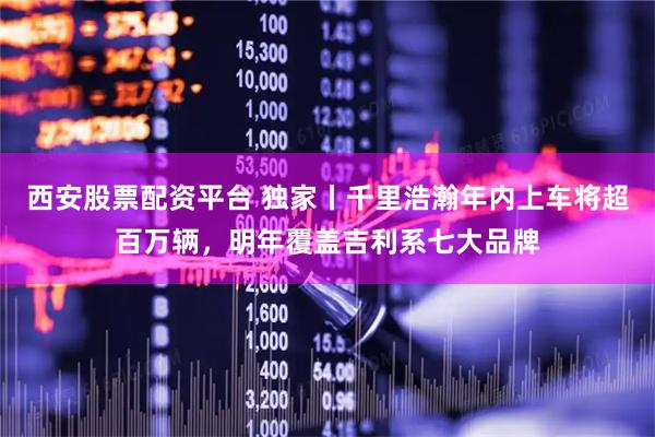 西安股票配资平台 独家丨千里浩瀚年内上车将超百万辆，明年覆盖吉利系七大品牌