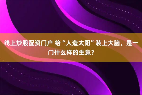 线上炒股配资门户 给“人造太阳”装上大脑，是一门什么样的生意？