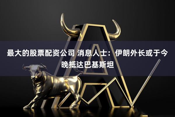 最大的股票配资公司 消息人士：伊朗外长或于今晚抵达巴基斯坦