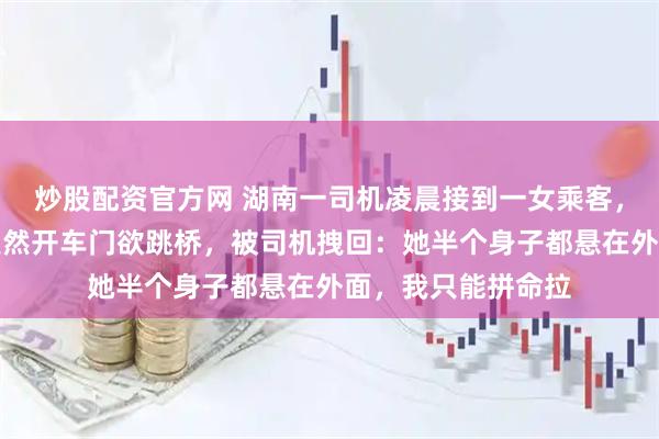 炒股配资官方网 湖南一司机凌晨接到一女乘客，路过大桥时女子突然开车门欲跳桥，被司机拽回：她半个身子都悬在外面，我只能拼命拉